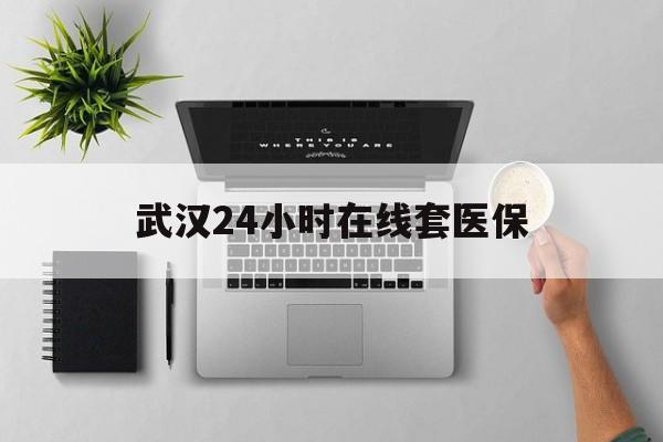 湖州武汉24小时在线套医保的最新政策(2025年湖州武汉24小时在线套医保微信分享)